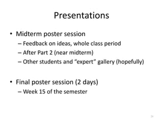 Presentations
• Midterm poster session
– Feedback on ideas, whole class period
– After Part 2 (near midterm)
– Other stude...