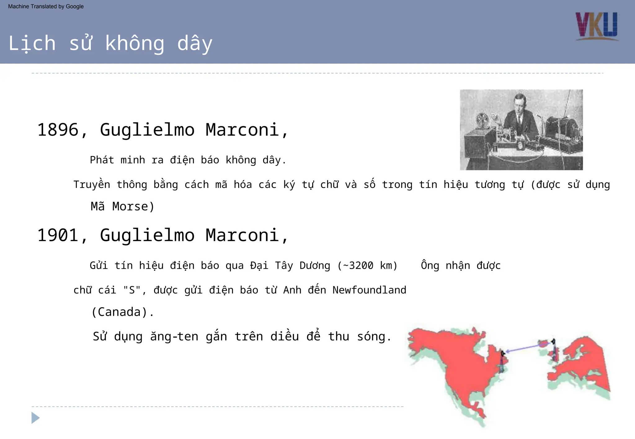1901, Guglielmo Marconi,
1896, Guglielmo Marconi,
(Canada).
Sử dụng ăng-ten gắn trên diều để thu sóng.
Mã Morse)
Gửi tín hiệu điện báo qua Đại Tây Dương (~3200 km) Ông nhận được
chữ cái "S", được gửi điện báo từ Anh đến Newfoundland
Phát minh ra điện báo không dây.
Truyền thông bằng cách mã hóa các ký tự chữ và số trong tín hiệu tương tự (được sử dụng
Lịch sử không dây
Machine Translated by Google
 