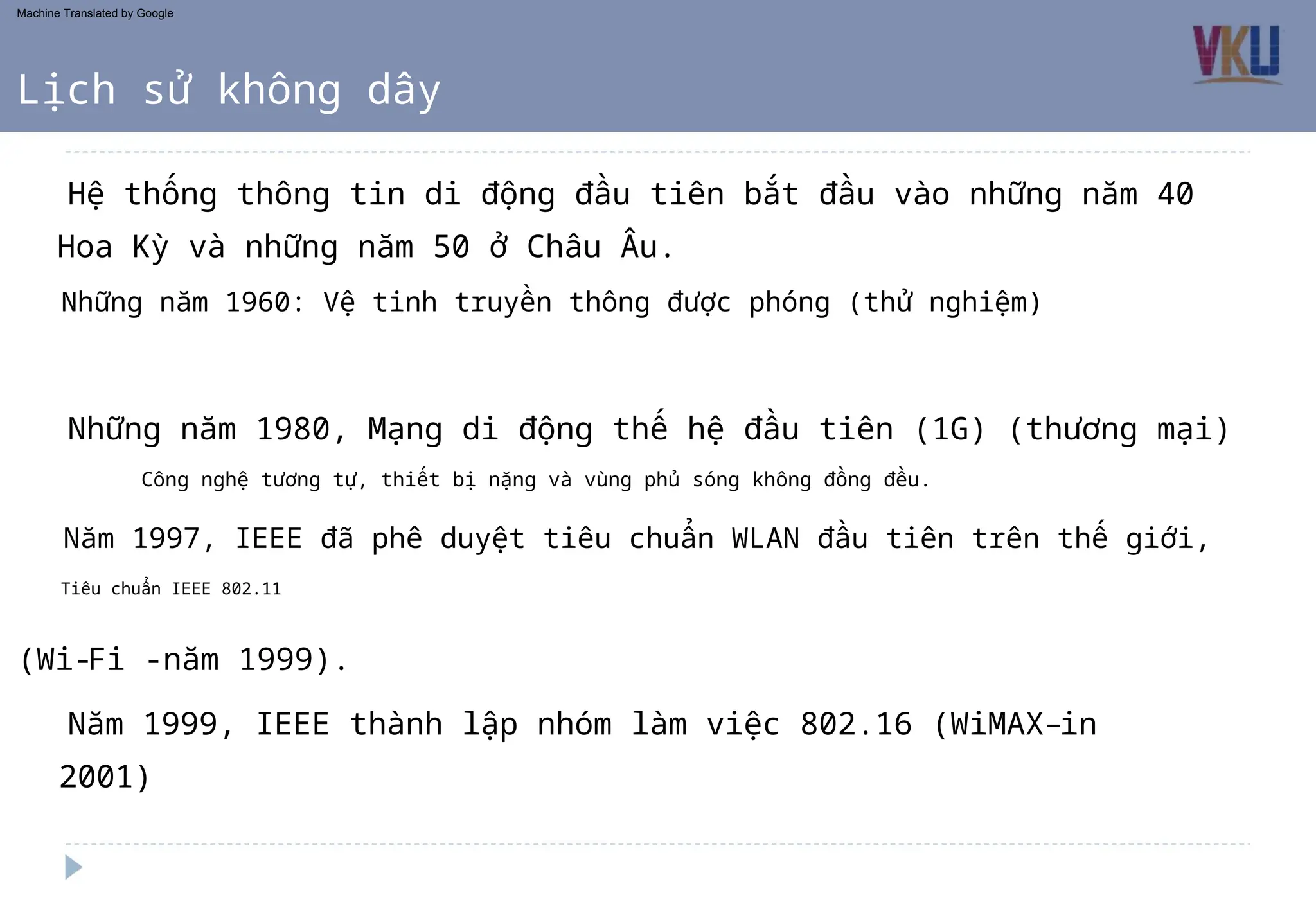 Công nghệ tương tự, thiết bị nặng và vùng phủ sóng không đồng đều.
Năm 1997, IEEE đã phê duyệt tiêu chuẩn WLAN đầu tiên trên thế giới,
(Wi-Fi -năm 1999).
Tiêu chuẩn IEEE 802.11
Năm 1999, IEEE thành lập nhóm làm việc 802.16 (WiMAX–in
Những năm 1960: Vệ tinh truyền thông được phóng (thử nghiệm)
Những năm 1980, Mạng di động thế hệ đầu tiên (1G) (thương mại)
Hoa Kỳ và những năm 50 ở Châu Âu.
Hệ thống thông tin di động đầu tiên bắt đầu vào những năm 40
2001)
Lịch sử không dây
Machine Translated by Google
 