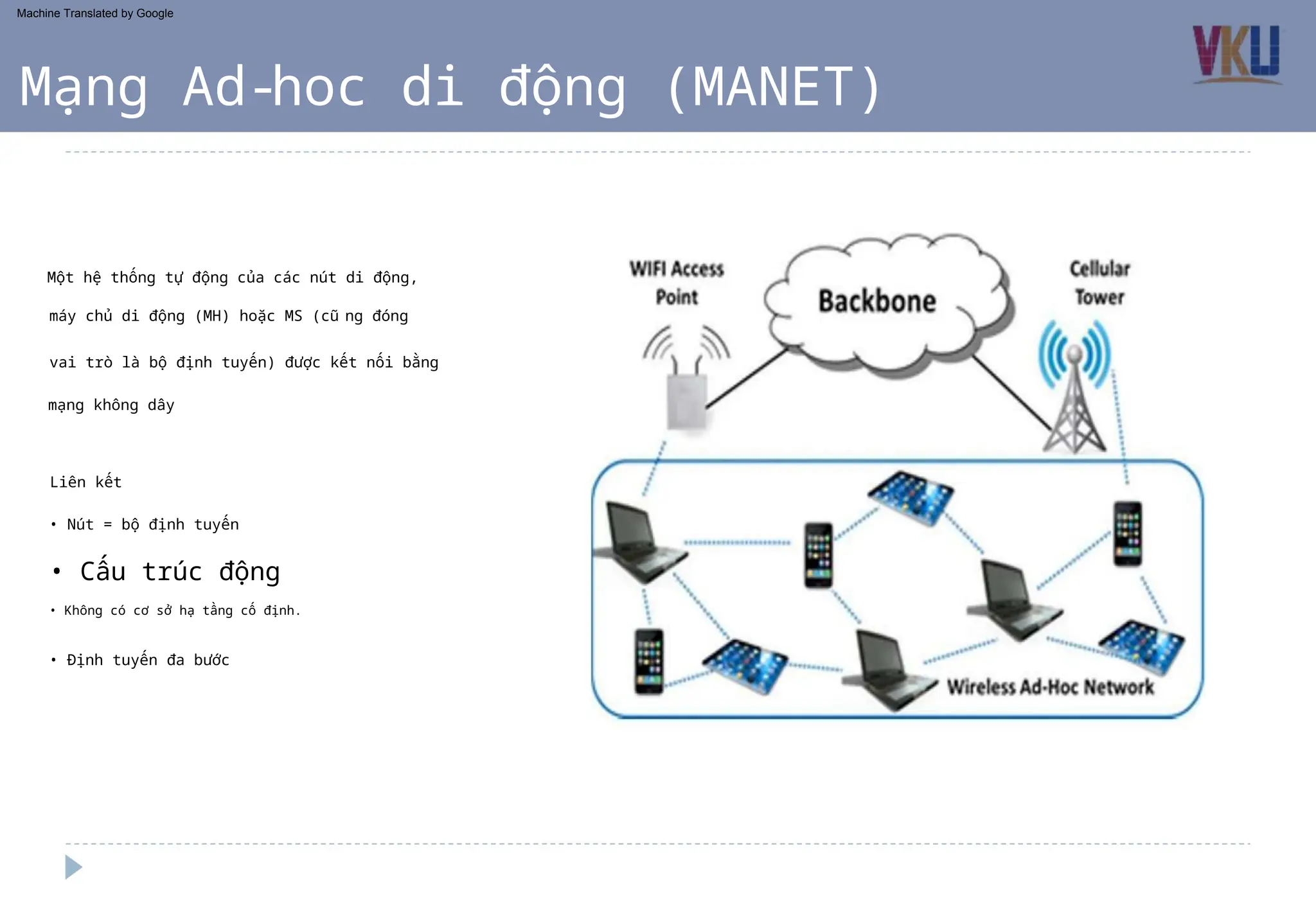 • Nút = bộ định tuyến
• Định tuyến đa bước
Liên kết
Một hệ thống tự động của các nút di động,
máy chủ di động (MH) hoặc MS (cũng đóng
vai trò là bộ định tuyến) được kết nối bằng
mạng không dây
• Không có cơ sở hạ tầng cố định.
Mạng Ad-hoc di động (MANET)
• Cấu trúc động
Machine Translated by Google
 
