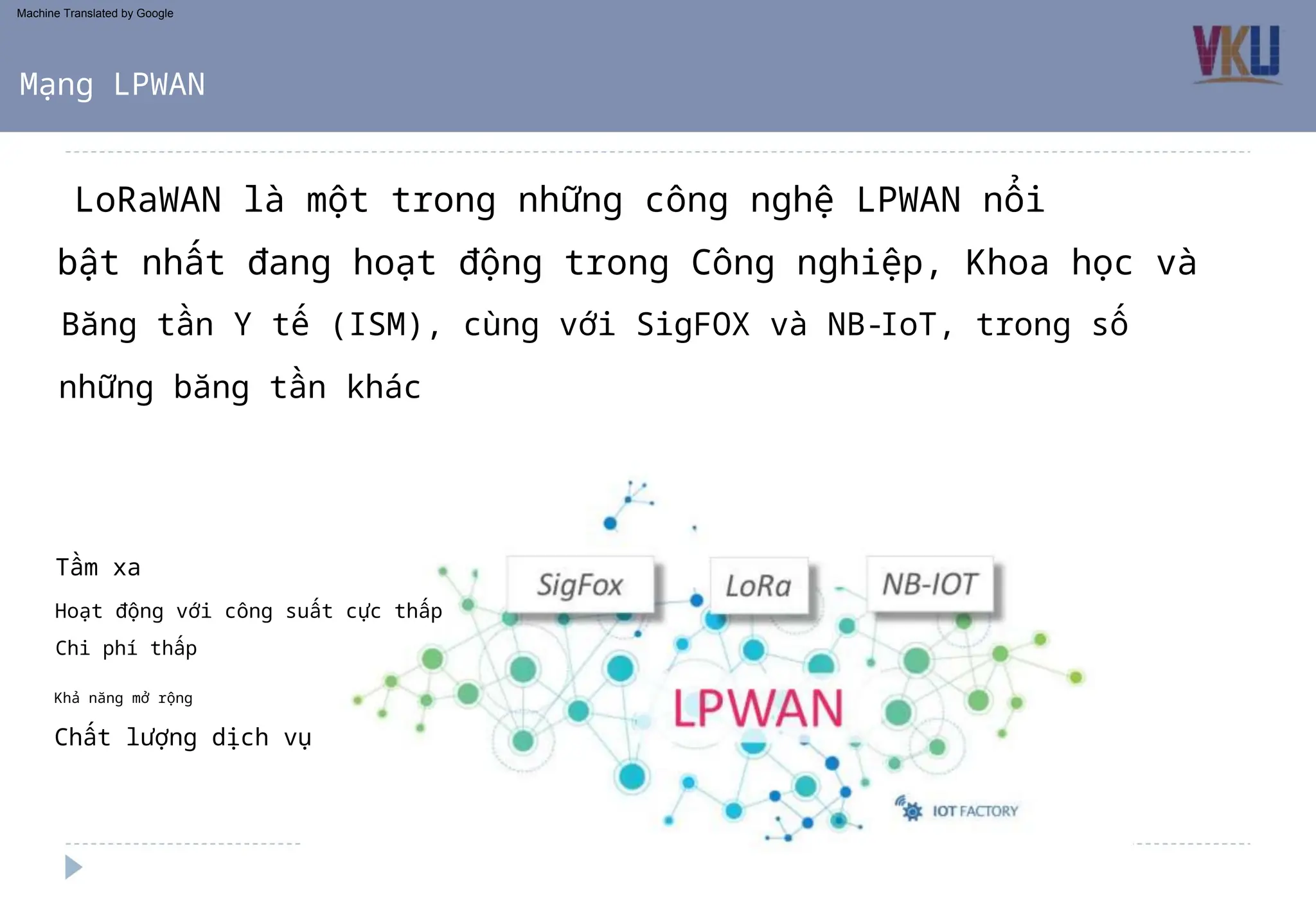 Băng tần Y tế (ISM), cùng với SigFOX và NB-IoT, trong số
những băng tần khác
LoRaWAN là một trong những công nghệ LPWAN nổi
bật nhất đang hoạt động trong Công nghiệp, Khoa học và
Mạng LPWAN
Chi phí thấp
Khả năng mở rộng
Hoạt động với công suất cực thấp
Tầm xa
Chất lượng dịch vụ
Machine Translated by Google
 