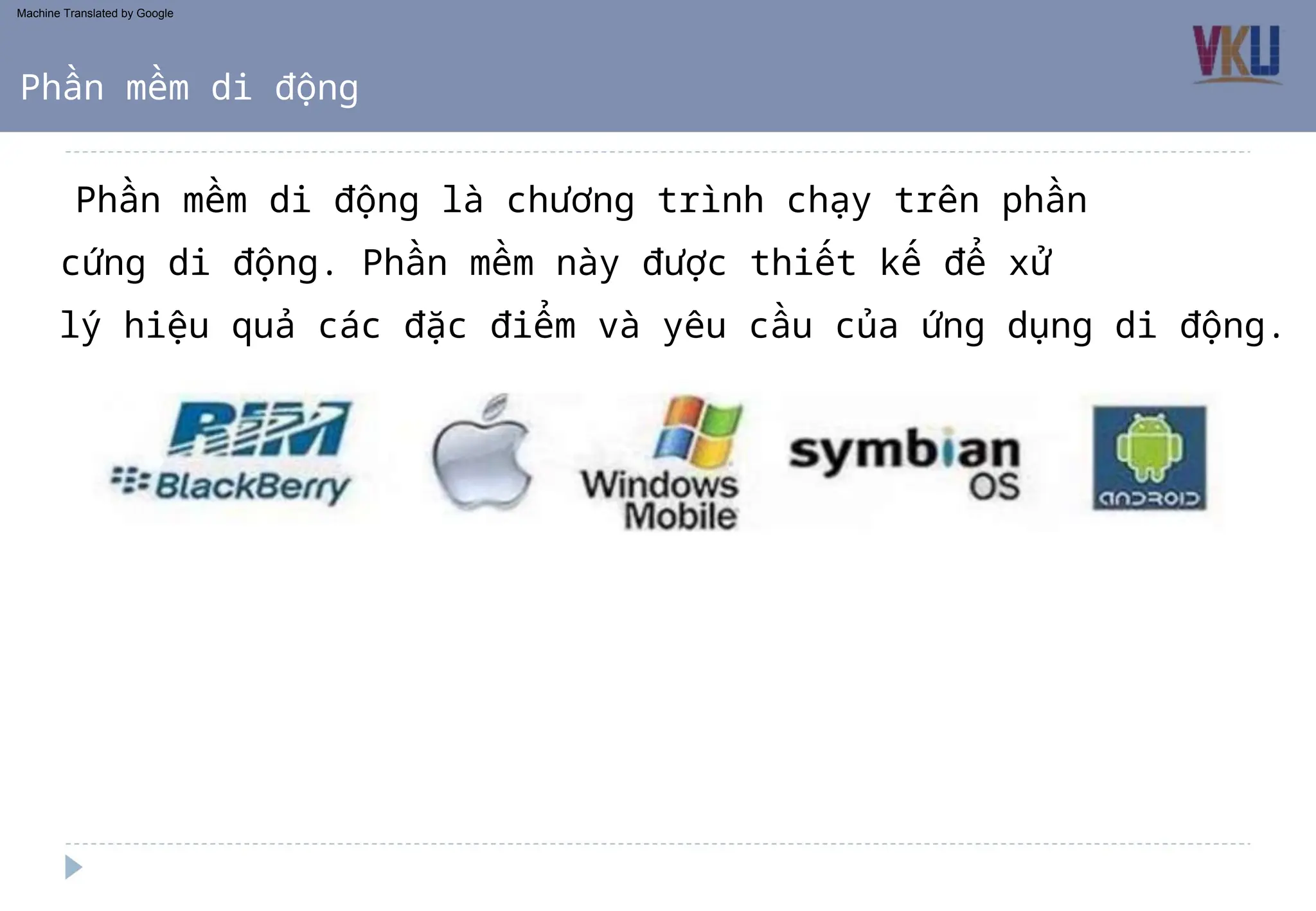 Phần mềm di động là chương trình chạy trên phần
cứng di động. Phần mềm này được thiết kế để xử
lý hiệu quả các đặc điểm và yêu cầu của ứng dụng di động.
Phần mềm di động
Machine Translated by Google
 
