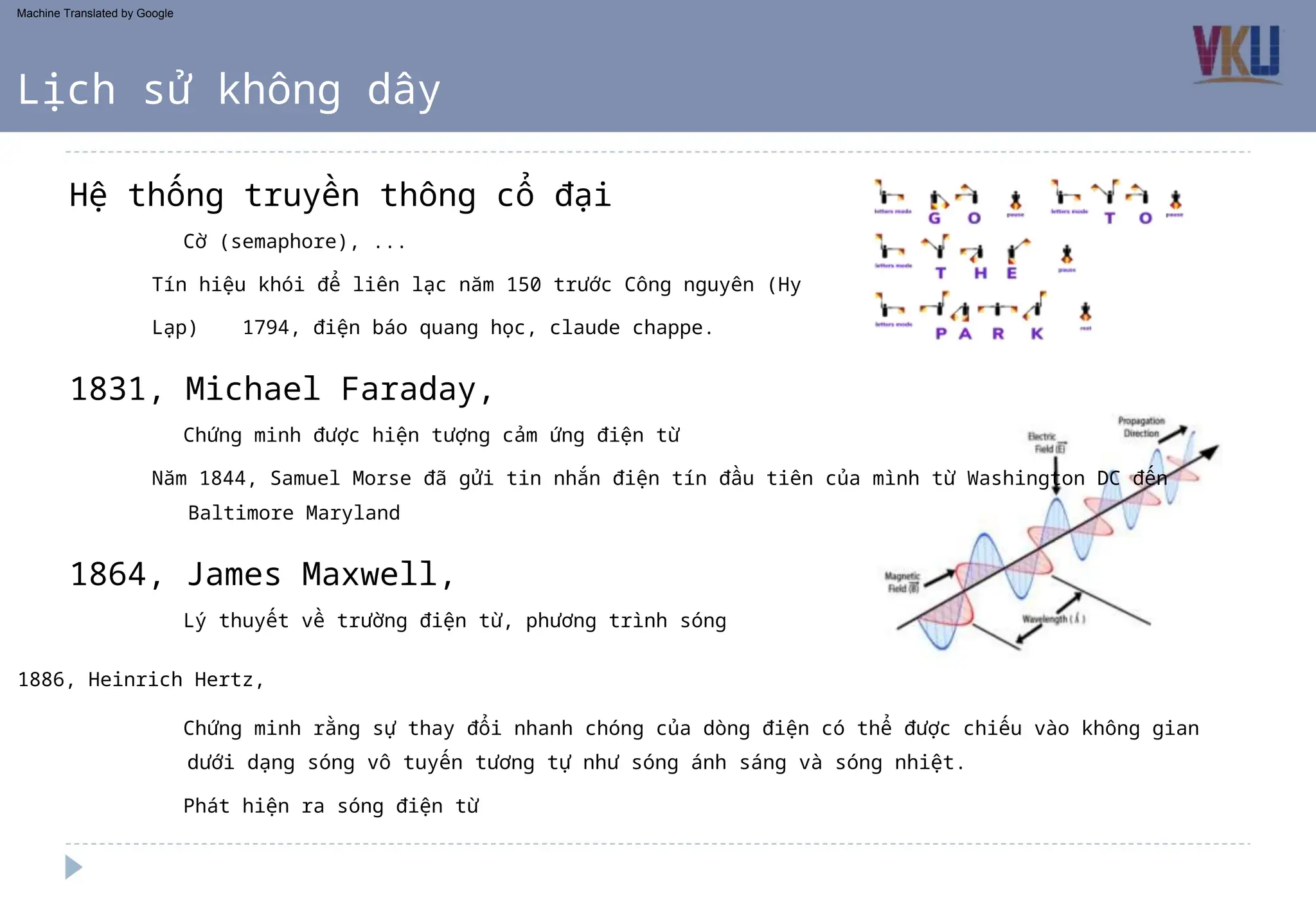 Chứng minh được hiện tượng cảm ứng điện từ
Năm 1844, Samuel Morse đã gửi tin nhắn điện tín đầu tiên của mình từ Washington DC đến
Baltimore Maryland
Lý thuyết về trường điện từ, phương trình sóng
1886, Heinrich Hertz,
Cờ (semaphore), ...
Tín hiệu khói để liên lạc năm 150 trước Công nguyên (Hy
Lạp) 1794, điện báo quang học, claude chappe.
Phát hiện ra sóng điện từ
Chứng minh rằng sự thay đổi nhanh chóng của dòng điện có thể được chiếu vào không gian
dưới dạng sóng vô tuyến tương tự như sóng ánh sáng và sóng nhiệt.
1831, Michael Faraday,
Hệ thống truyền thông cổ đại
1864, James Maxwell,
Lịch sử không dây
Machine Translated by Google
 