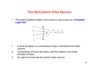 14
The McCulloch-Pitts Neuron
• This vastly simplified model of real neurons is also known as a Threshold
Logic Unit:
1. A set of synapses (i.e. connections) brings in activations from other
neurons
2. A processing unit sums the inputs, and then applies a non-linear
activation function
3. An output line transmits the result to other neurons
I1
∑
Wj1
Wjn
I2
I3
In
Aj Yj
 