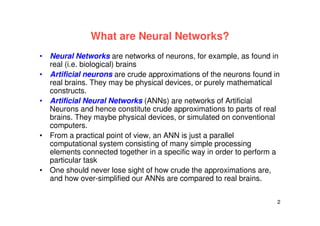 2
What are Neural Networks?
• Neural Networks are networks of neurons, for example, as found in
real (i.e. biological) brains
• Artificial neurons are crude approximations of the neurons found in
real brains. They may be physical devices, or purely mathematical
constructs.
• Artificial Neural Networks (ANNs) are networks of Artificial
Neurons and hence constitute crude approximations to parts of real
brains. They maybe physical devices, or simulated on conventional
computers.
• From a practical point of view, an ANN is just a parallel
computational system consisting of many simple processing
elements connected together in a specific way in order to perform a
particular task
• One should never lose sight of how crude the approximations are,
and how over-simplified our ANNs are compared to real brains.
 