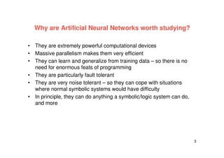 3
Why are Artificial Neural Networks worth studying?
• They are extremely powerful computational devices
• Massive parallelism makes them very efficient
• They can learn and generalize from training data – so there is no
need for enormous feats of programming
• They are particularly fault tolerant
• They are very noise tolerant – so they can cope with situations
where normal symbolic systems would have difficulty
• In principle, they can do anything a symbolic/logic system can do,
and more
 