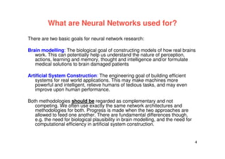 4
What are Neural Networks used for?
There are two basic goals for neural network research:
Brain modelling: The biological goal of constructing models of how real brains
work. This can potentially help us understand the nature of perception,
actions, learning and memory, thought and intelligence and/or formulate
medical solutions to brain damaged patients
Artificial System Construction: The engineering goal of building efficient
systems for real world applications. This may make machines more
powerful and intelligent, relieve humans of tedious tasks, and may even
improve upon human performance.
Both methodologies should be regarded as complementary and not
competing. We often use exactly the same network architectures and
methodologies for both. Progress is made when the two approaches are
allowed to feed one another. There are fundamental differences though,
e.g. the need for biological plausibility in brain modelling, and the need for
computational efficiency in artificial system construction.
 
