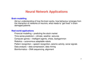 7
Neural Network Applications
Brain modelling
Aid our understanding of how the brain works, how behaviour emerges from
the interaction of networks of neurons, what needs to “get fixed” in brain
damaged patients
Real world applications
Financial modelling – predicting the stock market
Time series prediction – climate, weather, seizures
Computer games – intelligent agents, chess, backgammon
Robotics – autonomous adaptable robots
Pattern recognition – speech recognition, seismic activity, sonar signals
Data analysis – data compression, data mining
Bioinformatics – DNA sequencing, alignment
 