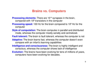 9
Brains vs. Computers
Processing elements: There are 1014 synapses in the brain,
compared with 108 transistors in the computer
Processing speed: 100 Hz for the brain compared to 109 Hz for the
computer
Style of computation: The brain computes in parallel and distributed
mode, whereas the computer mostly serially and centralized.
Fault tolerant: The brain is fault tolerant, whereas the computer is not
Adaptive: The brain learns fast, whereas the computer doesn’t even
compare with an infant’s learning capabilities
Intelligence and consciousness: The brain is highly intelligent and
conscious, whereas the computer shows lack of intelligence
Evolution: The brains have been evolving for tens of millions of years,
computers have been evolving for decades.
 