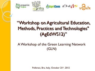 “Workshop on Agricultural Education,
Methods, Practices and Technologies"
           (AgEdWS12)”

A Workshop of the Green Learning Network
                 (GLN)




        Pollenzo, Bra, Italy, October 25th, 2012
 