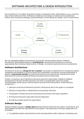 http://www.tutorialspoint.com/software_architecture_design/introduction.htm Copyright © tutorialspoint.com
SOFTWARE ARCHITECTURE & DESIGN INTRODUCTIONSOFTWARE ARCHITECTURE & DESIGN INTRODUCTION
The architecture of a system describes its major components, their relationships structures, and how
they interact with each other. Software architecture and design includes several contributory
factors such as Business strategy, quality attributes, human dynamics, design, and IT environment.
We can segregate Software Architecture and Design into two distinct phases: Software
Architecture and Software Design. In Architecture, nonfunctional decisions are cast and
separated by the functional requirements. In Design, functional requirements are accomplished.
Software Architecture
Architecture serves as a blueprint for a system. It provides an abstraction to manage the system
complexity and establish a communication and coordination mechanism among components. It
defines a structured solution to meet all the technical and operational requirements, while
optimizing the common quality attributes like performance and security.
Further, it involves a set of significant decisions about the organization related to software
development and each of these decisions can have a considerable impact on quality,
maintainability, performance, and the overall success of the final product. These decisions
comprise of −
Selection of structural elements and their interfaces by which the system is composed.
Behavior as specified in collaborations among those elements.
Composition of these structural and behavioral elements into large subsystem.
Architectural decisions align with business objectives.
Architectural styles guide the organization.
Software Design
Software design provides a design plan that describes the elements of a system, how they fit, and
work together to fulfill the requirement of the system. The objectives of having a design plan are
as follows −
To negotiate system requirements, and to set expectations with customers, marketing, and
 