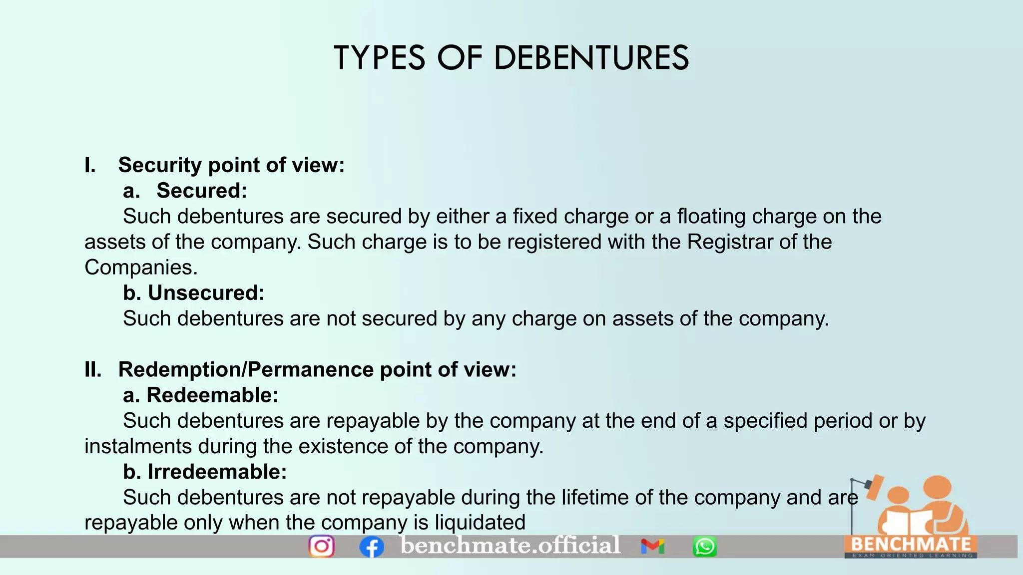 TYPES OF DEBENTURES
I. Security point of view:
a. Secured:
Such debentures are secured by either a fixed charge or a floating charge on the
assets of the company. Such charge is to be registered with the Registrar of the
Companies.
b. Unsecured:
Such debentures are not secured by any charge on assets of the company.
II. Redemption/Permanence point of view:
a. Redeemable:
Such debentures are repayable by the company at the end of a specified period or by
instalments during the existence of the company.
b. Irredeemable:
Such debentures are not repayable during the lifetime of the company and are
repayable only when the company is liquidated
 