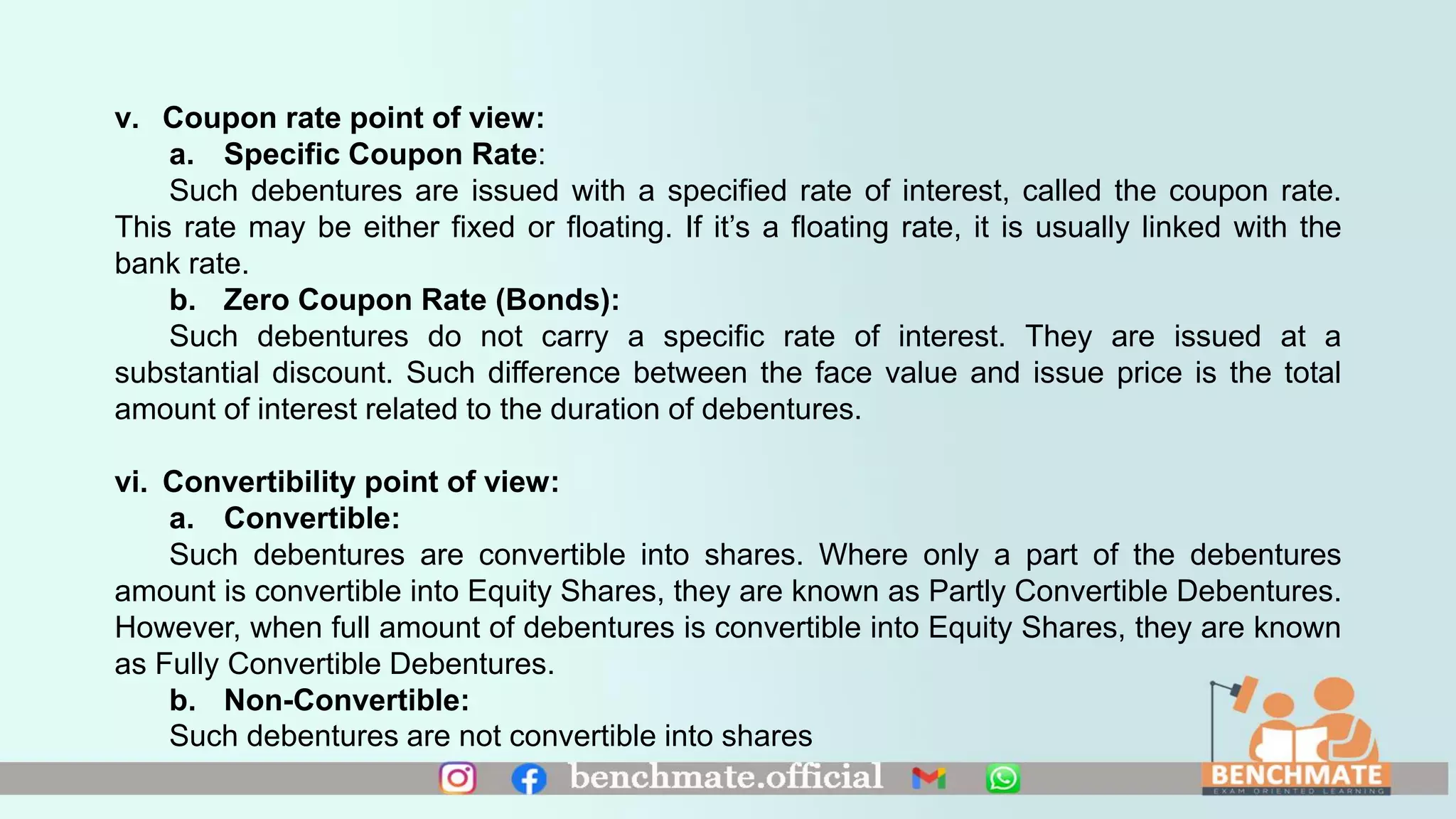 v. Coupon rate point of view:
a. Specific Coupon Rate:
Such debentures are issued with a specified rate of interest, called the coupon rate.
This rate may be either fixed or floating. If it’s a floating rate, it is usually linked with the
bank rate.
b. Zero Coupon Rate (Bonds):
Such debentures do not carry a specific rate of interest. They are issued at a
substantial discount. Such difference between the face value and issue price is the total
amount of interest related to the duration of debentures.
vi. Convertibility point of view:
a. Convertible:
Such debentures are convertible into shares. Where only a part of the debentures
amount is convertible into Equity Shares, they are known as Partly Convertible Debentures.
However, when full amount of debentures is convertible into Equity Shares, they are known
as Fully Convertible Debentures.
b. Non-Convertible:
Such debentures are not convertible into shares
 