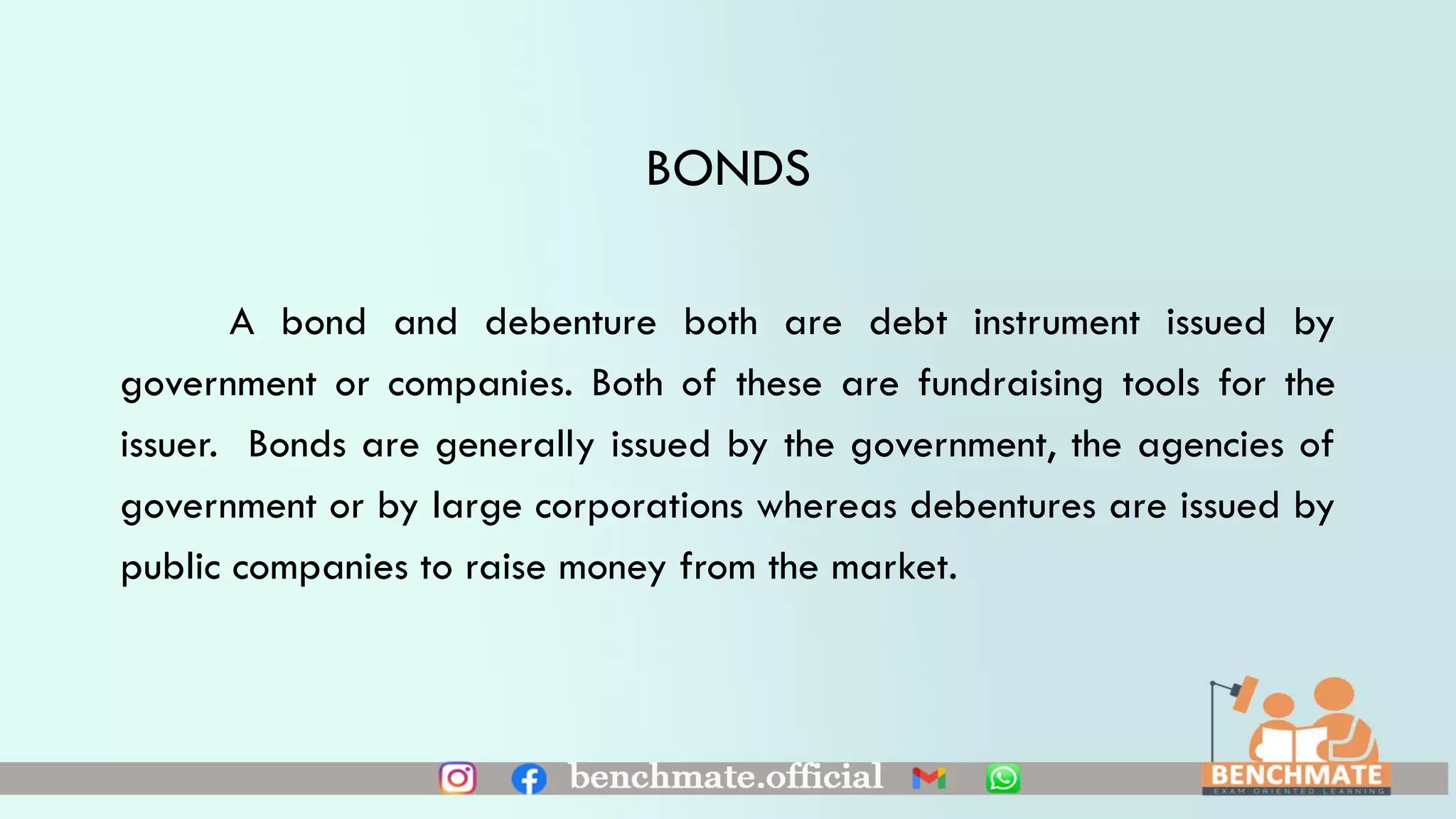 BONDS
A bond and debenture both are debt instrument issued by
government or companies. Both of these are fundraising tools for the
issuer. Bonds are generally issued by the government, the agencies of
government or by large corporations whereas debentures are issued by
public companies to raise money from the market.
 