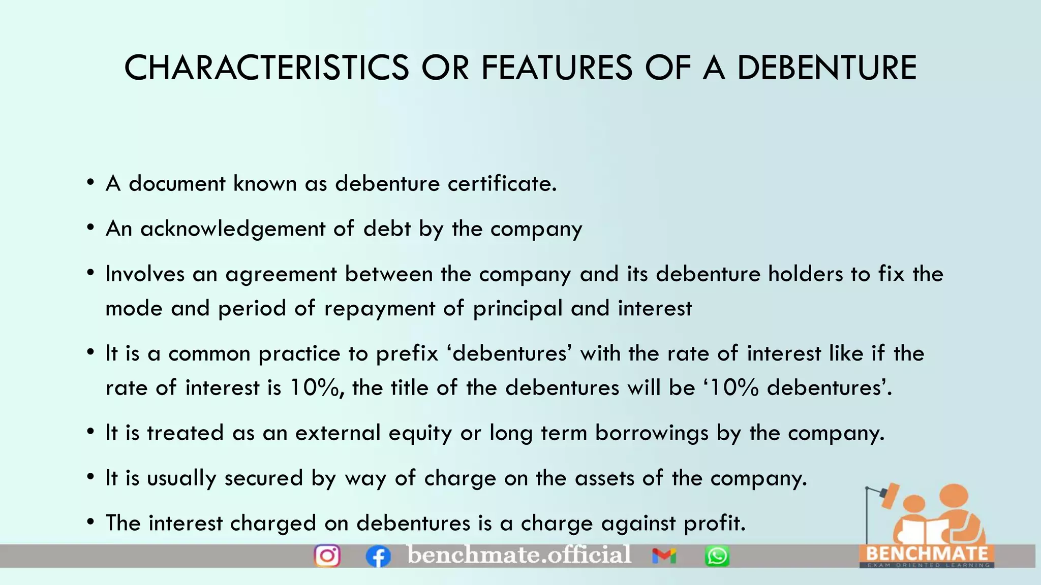 CHARACTERISTICS OR FEATURES OF A DEBENTURE
• A document known as debenture certificate.
• An acknowledgement of debt by the company
• Involves an agreement between the company and its debenture holders to fix the
mode and period of repayment of principal and interest
• It is a common practice to prefix ‘debentures’ with the rate of interest like if the
rate of interest is 10%, the title of the debentures will be ‘10% debentures’.
• It is treated as an external equity or long term borrowings by the company.
• It is usually secured by way of charge on the assets of the company.
• The interest charged on debentures is a charge against profit.
 