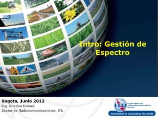 Intro: Gestión de
                                         Espectro




Bogota, Junio 2012
Ing. Cristian Gomez
Sector de Radiocomunicaciones, ITU
 