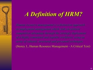 A Definition of HRM? Human resource management is a distinctive approach to employment management which seeks to achieve competitive advantage through the strategic deployment of a highly committed and capable workforce, using an array of cultural, structural and personnel techniques (Storey J., Human Resource Management - A Critical Text) 