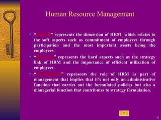 Human Resource Management “ Human ” represents the dimension of HRM  which relates to the soft aspects such as commitment of employees through participation and the most important assets being the employees.  “ Resource ” represents the hard aspects such as the strategy link of HRM and the importance of efficient utilization of employees.  “ Management ” represents the role of HRM as part of management that implies that it’s not only an administrative function that carries out the formulated policies but also a managerial function that contributes to strategy formulation. 