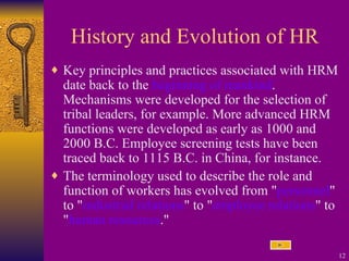 History and Evolution of HR Key principles and practices associated with HRM date back to the  beginning of mankind . Mechanisms were developed for the selection of tribal leaders, for example. More advanced HRM functions were developed as early as 1000 and 2000 B.C. Employee screening tests have been traced back to 1115 B.C. in China, for instance. The terminology used to describe the role and function of workers has evolved from " personnel " to " industrial relations " to " employee relations " to " human resources ."   