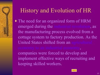 History and Evolution of HR The need for an organized form of HRM emerged during the  industrial revolution , as the manufacturing process evolved from a cottage system to factory production. As the United States shifted from an  agricultural economy to an industrial economy , companies were forced to develop and implement effective ways of recruiting and keeping skilled workers .  