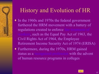 History and Evolution of HR In the 1960s and 1970s the federal government furthered the HRM movement with a battery of regulations created to enforce  fair treatment of workers , such as the Equal Pay Act of 1963, the Civil Rights Act of 1964, the Employee Retirement Income Security Act of 1974 (ERISA) Furthermore, during the 1970s, HRM gained status as a  recognized profession  with the advent of human resource programs in colleges 