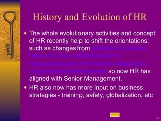 History and Evolution of HR The whole evolutionary activities and concept of HR recently help to shift the orientations: such as changes   from  personnel to human resources, from administration to management,   and from human relations to organizational effectiveness  so n ow HR has aligned with Senior Management. HR also now has more input on business strategies - training, safety, globalization, etc 