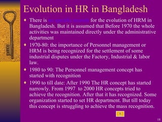 Evolution in HR in Bangladesh There is  no specific records  for the evolution of HRM in Bangladesh. But it is assumed that Before 1970 the whole activities was maintained directly under the administrative department 1970-80: the importance of Personnel management or HRM is being recognized for the settlement of some industrial disputes under the Factory, Industrial & labor law. 1980 to 90: The Personnel management concept has started with recognition 1990 to till date: After 1990 The HR concept has started narrowly. From 1997  to 2000 HR concepts tried to achieve the recognition. After that it has recognized. Some organization started to set HR department. But till today this concept is struggling to achieve the mass recognition. 