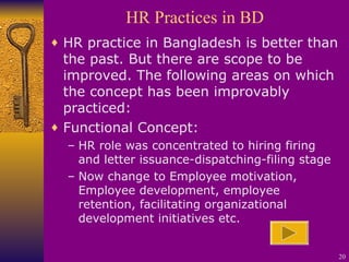 HR Practices in BD HR practice in Bangladesh is better than the past. But there are scope to be improved. The following areas on which the concept has been improvably practiced: Functional Concept:  HR role was concentrated to hiring firing and letter issuance-dispatching-filing stage Now change to Employee motivation, Employee development, employee retention, facilitating organizational development initiatives etc. 