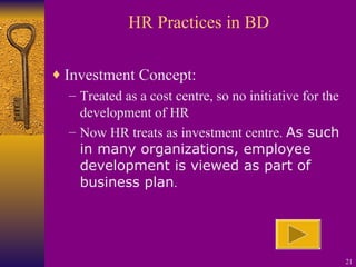 HR Practices in BD Investment Concept:  Treated as a cost centre, so no initiative for the development of HR Now HR treats as investment centre.  As such in many organizations, employee development is viewed as part of business plan . 