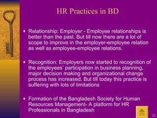 HR Practices in BD Relationship: Employer - Employee relationships is better than the past. But till now there are a lot of scope to improve in the employer-employee relation as well as employee-employee relations. Recognition: Employers now started to recognition of the employees’ participation in business planning, major decision making and organizational change process has increased. But till today this practice is suffering with lots of limitations Formation of the Bangladesh Society for Human Resources Management- A platform for HR Professionals in Bangladesh 
