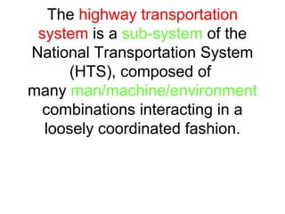 The highway transportation
system is a sub-system of the
National Transportation System
(HTS), composed of
many man/machine/environment
combinations interacting in a
loosely coordinated fashion.
 