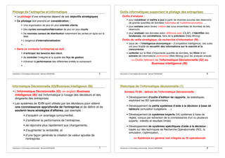 Introduction à lʼinformatique décisionnelle - Bernard ESPINASSE - 5
! Le pilotage dʼune entreprise dépend de ses objectifs stratégiques
! Ce pilotage doit prendre en considération :
! Une organisation de plus en plus orientée clients
! Des cycles conception/fabrication de plus en plus courts
! De nouveau canaux de distribution notamment les ventes en ligne sur le
Web
! Lʼexigence dʼinternationalisation
! …
! Dans ce contexte lʼentreprise se doit :
! dʼanticiper les besoins des client,
! de contrôler lʼintégrité et la qualité des flux de gestion
! dʼévaluer la performance des différentes entités la composant
! …
Introduction à lʼinformatique décisionnelle - Bernard ESPINASSE - 6
Outils dʼanalyse :
! pour constituer et mettre à jour à partir de diverses sources des réservoirs
de grande quantités de données historisées et multidimensionnelles, …
! pour extraire selon divers critères des sous ensembles de données de tels
réservoirs
! pour analyser ces données selon différents axes (OLAP), dʼidentifier des
tendances, des corrélations, faire de la prévision (Data Mining)
Outils de veille stratégique, de recherche dʼinformation (RI) :
! issus de « lʼintelligence économique » (Competitive Intelligence), ces outils
ont pour finalité de recueillir des informations sur le marché et la
concurrence
! collecter sur le Web dʼimportante quantité de données, les filtrer et en
extraire les informations pertinentes (Web Mining) pour les analyser ensuite
=> Outils relevant de lʼInformatique Décisionnelle (ID) ou
Business Intelligence (BI),
Introduction à lʼinformatique décisionnelle - Bernard ESPINASSE - 7
• LʼInformatique Décisionnelle (ID), en anglais Business
Intelligence (BI), est l'informatique à l'usage des décideurs et des
dirigeants des entreprises
• Les systèmes de ID/BI sont utilisés par les décideurs pour obtenir
une connaissance approfondie de l'entreprise et de définir et de
soutenir leurs stratégies d'affaires, par exemple :
! dʼacquérir un avantage concurrentiel,
! dʼaméliorer la performance de lʼentreprise,
! de répondre plus rapidement aux changements,
! dʼaugmenter la rentabilité, et
! dʼune façon générale la création de valeur ajoutée de
l'entreprise.
Introduction à lʼinformatique décisionnelle - Bernard ESPINASSE - 8
Années 70-90 : débuts de lʼInformatique Décisionnelle :
! Développement d'outils d'édition de rapports, de statistiques,
exploitant les BD opérationnelles
! Développement de petits systèmes dʼaide à la décision à base de
tableurs (simulation budgétaire, …)
! Développement de systèmes experts (IA) systèmes à base de
règles, conçus par extraction de la connaissance d'un ou plusieurs
experts : intérêts et résultats limités
! Développement de systèmes spécifiques d'aide à la décision :
basés sur des techniques de Recherche Opérationnelle (RO), la
simulation, lʼoptimisation, …
=> Systèmes en général mal intégrés au SI opérationnel
 