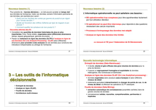 Introduction à lʼinformatique décisionnelle - Bernard ESPINASSE - 21
Pour prendre de « bonnes décisions », on doit pouvoir accéder en temps réel
aux données de l'entreprise, traiter ces données, extraire l'information pertinente de
ces données, par exemple pour savoir :
! Quels sont les résultats des ventes par gamme de produit et par région
pour l'année dernière ?
! Quelle est l'évolution des chiffres d'affaires par type de magasin et par
période ?
! Comment qualifier les acheteurs de mon produit X ?
Nouvelles attentes des SI :
! Considérer des quantités de données historisées de plus en plus
importantes (Tera, Penta octets), organisées selon différentes dimensions
(temps, espace géographique, gammes de produit, …)
! Passer du traitement en ligne des données (OLTP) à lʼanalyse en ligne de
ces données (On Line Analysis Processing - OLAP) selon différentes
dimensions pour procéder à des analyses de ces données pour construire des
indicateurs indispensables au pilotage de lʼentreprise
Introduction à lʼinformatique décisionnelle - Bernard ESPINASSE - 22
Lʼinformatique opérationnelle ne peut satisfaire ces besoins :
! BD opérationnelles trop complexes pour être appréhendées facilement
par tout utilisateur décideur
! SI opérationnel ne peut être interrompu pour répondre à des questions
nécessitant des calculs importants
! Processus dʼentreposage des données mal adapté
! Analyse en ligne des données très limitée
=> recours à lʼID pour lʼélaboration de SI Décisionnels
Introduction à lʼinformatique décisionnelle - Bernard ESPINASSE - 23
333 ––– LLLeeesss ooouuutttiiilllsss dddeee lllʼʼʼiiinnnfffooorrrmmmaaatttiiiqqquuueee
dddéééccciiisssiiiooonnnnnneeelllllleee
! Entrepôt de données
! Analyse en ligne (OLAP)
! Fouille de données
! Architecture multi-niveaux
Introduction à lʼinformatique décisionnelle - Bernard ESPINASSE - 24
Entrepôt de données (Data Warehouse) :
! Il récolte, stocke et gère efficace des gros volumes de données pour la
prise de décision
! Il assure un regroupement homogène et exploitable de données
hétérogènes, très nombreuses et distribuées
Analyse en ligne des données OLAP (On Line Analytical processing) :
! données organisées selon plusieurs axes dʼanalyse et selon différents
niveaux de détail
! traitements permettant interactivement de changer de points de vue, de de
niveau de détail, et effectuer les opérations OLTP classiques
Fouille de données (Data Mining):
! extraction automatique de connaissances (propriétés cachées) dans de
grands volumes de données :
! connaissances valides, nouvelles, compréhensibles, pertinentes et
implicites
 