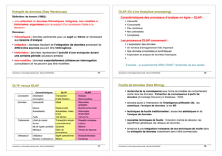 Introduction à lʼinformatique décisionnelle - Bernard ESPINASSE - 25
Définition de Inmon (1992) :
« une collection de données thématiques, intégrées, non volatiles et
historisées, organisées pour le support d'un processus d'aide à la
décision»
Données :
• thématiques : données pertinentes pour un sujet ou thème et nécessaire
aux besoins dʼanalyse
• intégrées : données résultant de lʼintégration de données provenant de
différentes sources pouvant être hétérogènes
• historisées : données représentent lʼactivité dʼune entreprise durant
une certaine période (plusieurs années)
• non-volatiles : données essentiellement utilisées en interrogation
(consultation) et ne peuvent pas être modifiées
Introduction à lʼinformatique décisionnelle - Bernard ESPINASSE - 26
Caractéristiques des processus dʼanalyse en ligne – OLAP :
! Interactifs
! Concurrents
! Peu nombreux
! Non prévisibles
! Complexes
Les processus OLAP concernent :
! Lʼexploitation des données
! Un nombre dʼenregistrement très important
! Des données consolidées et synthétiques
! Exploration et analyse de données historiques
! …
Exemple : un supermarché ANALYSANT lʼensemble de ses ventes
Introduction à lʼinformatique décisionnelle - Bernard ESPINASSE - 27
Caractéristiques OLTP OLAP
Conception Orientation Transaction Analyse
Conception Entité-Relation Star/snowflake
Données Granularité Détail Résumées,
agrégées
Nature Relationnelle Multidimentionnelle
Actualisation Actualisées, mises
à jour
Historisées,
recalculées
Taille 100 Mo/Go 100 Go/To
Traitements Unité de travail Transaction simple Requête complexe
Accés Lecture/écriture Lecture
Nb de tuples accédés Dizaines Millions
Métrique Débit de
transactions
Temps de réponse
Utilisateurs Utilisateur Agent opérationnel Analyste/décideur
Nombre dʼutilisateurs Milliers Centaines
Introduction à lʼinformatique décisionnelle - Bernard ESPINASSE - 28
! recherche de la connaissance sous forme de modèles de comportement
caché dans les données : Extraction de connaissance à partir de
données (Knowledge Discovery in Database - KDD)
! domaine jeune à lʼintersection de lʼIntelligence artificielle (IA) , les
statistique, lʼanalyse de données, et les BD
! techniques de fouille traditionnelles : issues des statistiques et de
lʼanalyse de données
! nouvelles techniques de fouille : lʼinduction dʼarbre de décision, les
algorithmes génétiques, les réseaux de neurones, …
! tendance à une intégration croissante de ces techniques de fouille dans
les entrepôts de données (notamment dans lʼoffre commerciale)
 