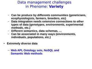 11 avril 2013
Pascal Neveu 15
Data management challenges
in Phenome: Variety
– Can be produce by differents communities (geneticians,
ecophysiologists, farmers, breeders, etc)
– Data integration needs extensive connections to other
types of data (genotypes, environments, experimental
methods, etc.)
– Different semantics, data schemas, …
– Can be associated in many ways (environments,
individuals, populations, etc.)
● Extremely diverse data
→ Web API, Ontology sets, NoSQL and
Semantic Web methods
 