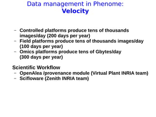 11 avril 2013
Pascal Neveu 16
Data management in Phenome:
Velocity
– Controlled platforms produce tens of thousands
images/day (200 days per year)
– Field platforms produce tens of thousands images/day
(100 days per year)
– Omics platforms produce tens of Gbytes/day
(300 days per year)
Scientific Workflow
– OpenAlea /provenance module (Virtual Plant INRIA team)
– Scifloware (Zenith INRIA team)
 