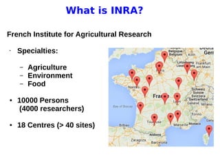 11 avril 2013
Pascal Neveu 2
What is INRA?
French Institute for Agricultural Research
• Specialties:
– Agriculture
– Environment
– Food
● 10000 Persons
(4000 researchers)
● 18 Centres (> 40 sites)
 