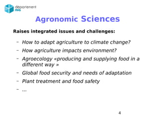 Pascal Neveu / AG MIA 2014 4
Raises integrated issues and challenges:
– How to adapt agriculture to climate change?
– How agriculture impacts environment?
– Agroecology «producing and supplying food in a
different way »
– Global food security and needs of adaptation
– Plant treatment and food safety
– ...
Agronomic Sciences
 