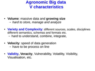 11 avril 2013
Pascal Neveu 6
Agronomic Big data
V characteristics
● Volume: massive data and growing size
→ hard to store, manage and analyze
● Variety and Complexity: different sources, scales, disciplines
different semantics, schemas and formats etc.
→ hard to understand, combine, integrate,
● Velocity: speed of data generation
→ have to be process on line
● Validity, Veracity, Vulnerability, Volatility, Visibility,
Visualisation, etc.
 