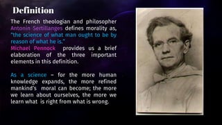 The French theologian and philosopher
Antonin Sertillanges defines morality as,
“the science of what man ought to be by
reason of what he is.”
Michael Pennock provides us a brief
elaboration of the three important
elements in this definition.
As a science – for the more human
knowledge expands, the more refined
mankind’s moral can become; the more
we learn about ourselves, the more we
learn what is right from what is wrong.
Definition
 