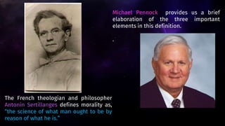 Michael Pennock provides us a brief
elaboration of the three important
elements in this definition.
.
The French theologian and philosopher
Antonin Sertillanges defines morality as,
“the science of what man ought to be by
reason of what he is.”
 