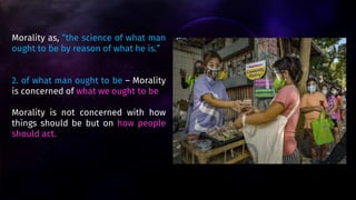Morality as, “the science of what man
ought to be by reason of what he is.”
2. of what man ought to be – Morality
is concerned of what we ought to be
Morality is not concerned with how
things should be but on how people
should act.
 