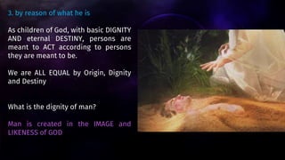 3. by reason of what he is
As children of God, with basic DIGNITY
AND eternal DESTINY, persons are
meant to ACT according to persons
they are meant to be.
We are ALL EQUAL by Origin, Dignity
and Destiny
What is the dignity of man?
Man is created in the IMAGE and
LIKENESS of GOD
 