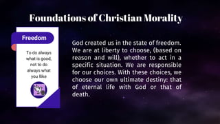 Freedom
To do always
what is good,
not to do
always what
you llike
God created us in the state of freedom.
We are at liberty to choose, (based on
reason and will), whether to act in a
specific situation. We are responsible
for our choices. With these choices, we
choose our own ultimate destiny: that
of eternal life with God or that of
death.
Foundations of Christian Morality
 