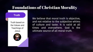 Truth
Truth based on
the Values and
Teachings of
Jesus
We believe that moral truth is objective,
and not relative to the subjective whims
of culture and taste. It is valid at all
times and everywhere. God is the
ultimate source of all moral truth.
Foundations of Christian Morality
 