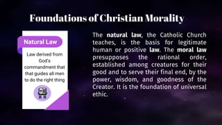 Natural Law
Law derived from
God’s
commandment that
that guides all men
to do the right thing
The natural law, the Catholic Church
teaches, is the basis for legitimate
human or positive law. The moral law
presupposes the rational order,
established among creatures for their
good and to serve their final end, by the
power, wisdom, and goodness of the
Creator. It is the foundation of universal
ethic.
Foundations of Christian Morality
 