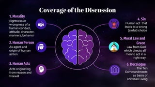 Coverage of the Discussion
1. Morality
Rightness or
wrongness of a
human conduct,
attitude, character,
manners, behavior
2. Human Person
As agent and
origin of human
action
3. Human Acts
Acts originating
from reason and
freewill
4. Sin
Human act that
leads to a wrong
(sinful) choice
5. Moral Law and
Grace
Law from God
which directs all
men to act in a
right way
6. Decalogue
The Ten
Commandments
as basis of
Christian Living
 
