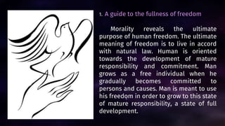 1. A guide to the fullness of freedom
Morality reveals the ultimate
purpose of human freedom. The ultimate
meaning of freedom is to live in accord
with natural law. Human is oriented
towards the development of mature
responsibility and commitment. Man
grows as a free individual when he
gradually becomes committed to
persons and causes. Man is meant to use
his freedom in order to grow to this state
of mature responsibility, a state of full
development.
 
