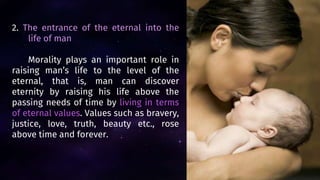 2. The entrance of the eternal into the
life of man
Morality plays an important role in
raising man’s life to the level of the
eternal, that is, man can discover
eternity by raising his life above the
passing needs of time by living in terms
of eternal values. Values such as bravery,
justice, love, truth, beauty etc., rose
above time and forever.
 