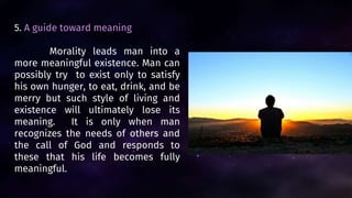 5. A guide toward meaning
Morality leads man into a
more meaningful existence. Man can
possibly try to exist only to satisfy
his own hunger, to eat, drink, and be
merry but such style of living and
existence will ultimately lose its
meaning. It is only when man
recognizes the needs of others and
the call of God and responds to
these that his life becomes fully
meaningful.
 